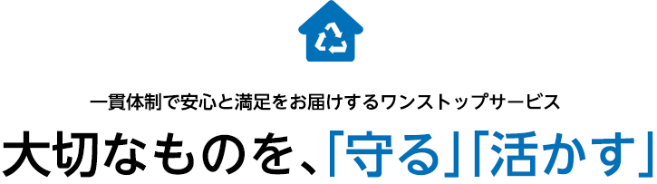 一貫体制で安心と満足をお届けするワンストップサービス 大切なのもを、「守る」「活かす」