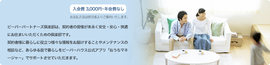 ビーバーパートナーズ倶楽部は、契約者の皆様が末永く安全・安心・快適にお住まいいただくために生まれた倶楽部です。会員の皆様には、暮らしに役立つ様々な情報をお届けすることやメンテナンスの相談など、あらゆる面で暮らしをサポートさせていただきます。