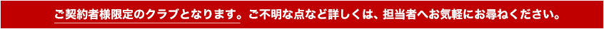 ご契約者様限定のクラブとなります。ご不明な点など詳しくは、担当者へお気軽にお尋ねください。