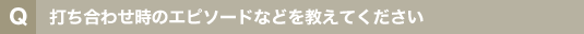 打ち合わせ時のエピソードなどを教えてください