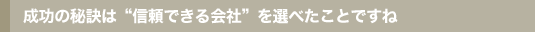 成功の秘訣は信頼できる会社を選べたことですね