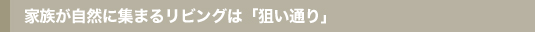 家族が自然に集まるリビングは「狙い通り」