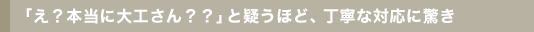 「え？本当に大工さん？？」と疑うほど、丁寧な対応に驚き