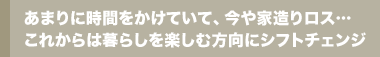 あまりに時間をかけていて、今や家造りロス…これからは暮らしを楽しむ方向にシフトチェンジ