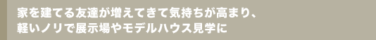 家を建てる友達が増えてきて気持ちが高まり、軽いノリで展示場やモデルハウス見学に
