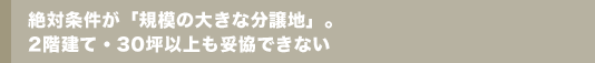 絶対条件が「規模の大きな分譲地」。2階建て・30坪以上も妥協できない