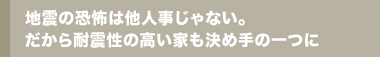 地震の恐怖は他人事じゃない。だから耐震性の高い家も決め手の一つに