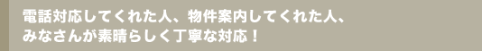 電話対応してくれた人、物件案内してくれた人、みなさんが素晴らしく丁寧な対応！