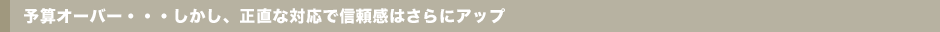 予算オーバー・・・しかし、正直な対応で信頼感はさらにアップ