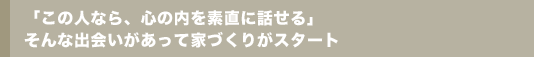 「この人なら、心の内を素直に話せる」そんな出会いがあって家づくりがスタート