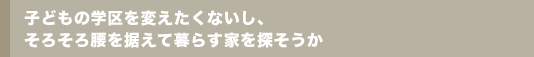 子どもの学区を変えたくないし、そろそろ腰を据えて暮らす家を探そうか