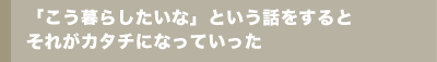 「こう暮らしたいな」という話をするとそれがカタチになっていった